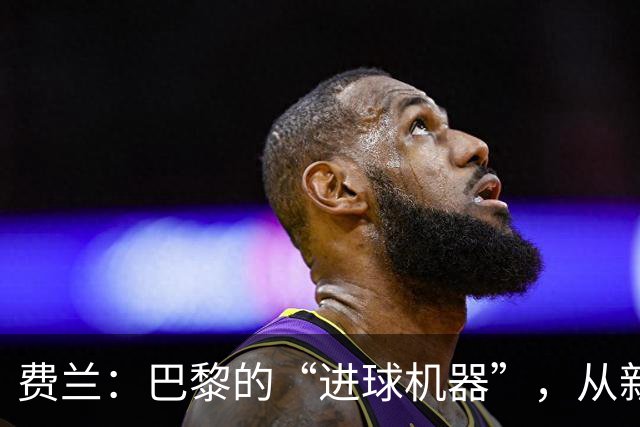 费兰：巴黎的“进球机器”，从新兵到领军的华丽转身